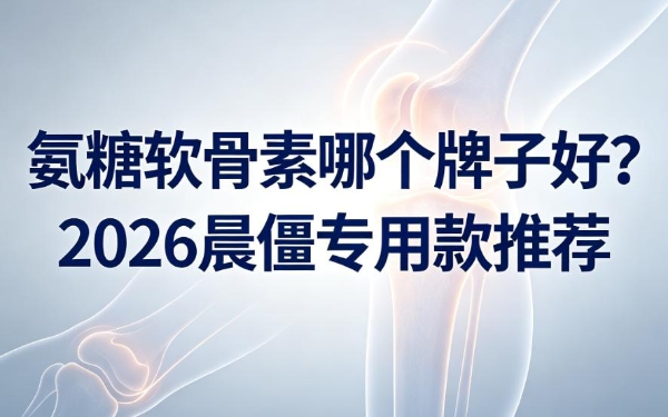 氨糖软骨素哪个牌子好？2026晨僵专用款推荐，提升关节灵活度 