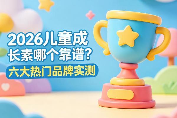 2026儿童成长素哪个靠谱？六大热门品牌实测：科学配方、安全放心全方位拆解 