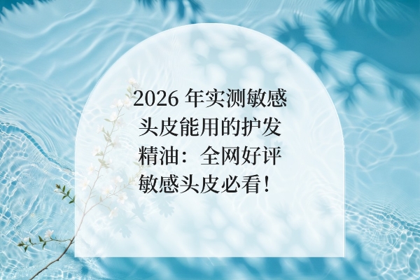 2026 年实测敏感头皮能用的护发精油：全网好评敏感头皮必看！ 