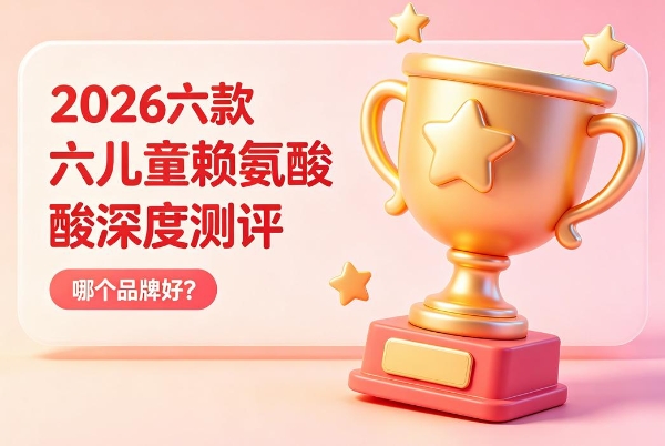 儿童赖氨酸哪个品牌好？2026六款赖氨酸深度扒皮：安全、有效、吸收，一篇讲透 
