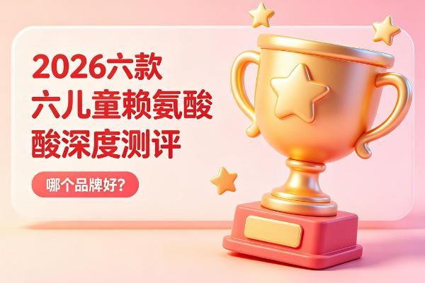 儿童赖氨酸哪个品牌好？2026六款赖氨酸深度扒皮：安全、有效、吸收，一篇讲透 